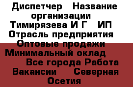 Диспетчер › Название организации ­ Тимирязева И.Г., ИП › Отрасль предприятия ­ Оптовые продажи › Минимальный оклад ­ 20 000 - Все города Работа » Вакансии   . Северная Осетия